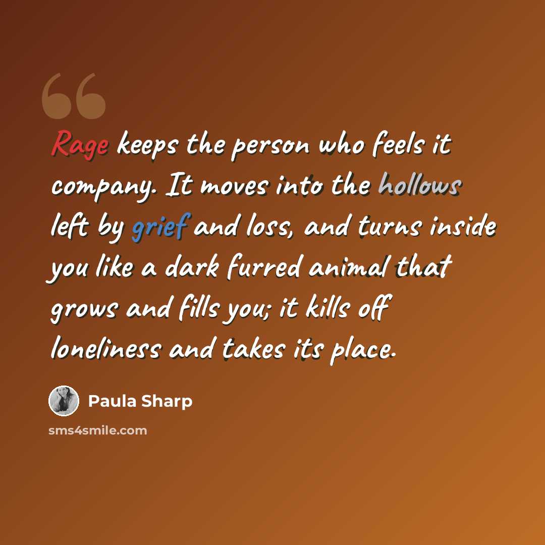 “Rage keeps the person who feels it company. It moves into the hollows left by grief and loss, and turns inside you like a dark furred animal that grows and fills you; it kills off loneliness and takes its place.” quote by Paula Sharp
