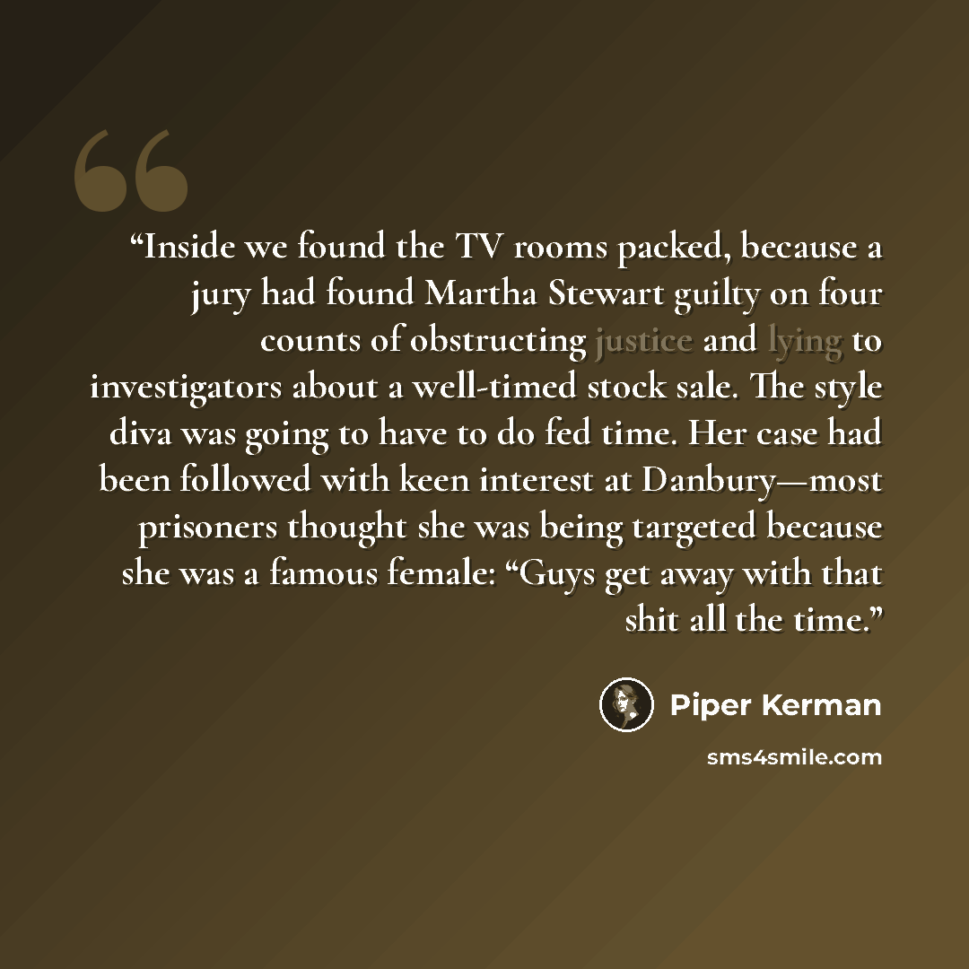 “Inside we found the TV rooms packed, because a jury had found Martha Stewart guilty on four counts of obstructing justice and lying to investigators about a well-timed stock sale. The style diva was going to have to do fed time. Her case had been followed with keen interest at Danbury—most…” quote by Piper Kerman