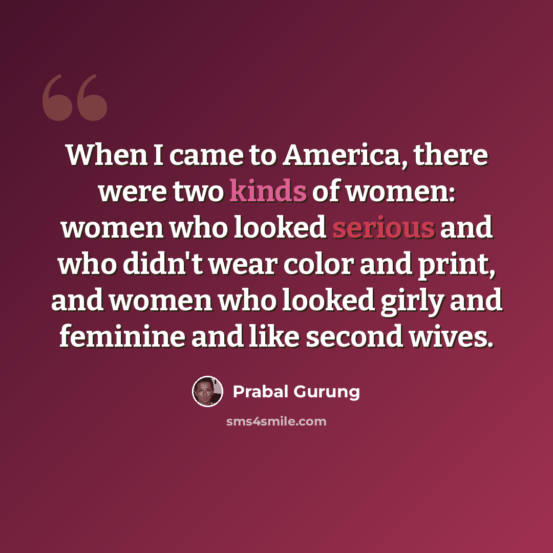 “When I came to America, there were two kinds of women: women who looked serious and who didn't wear color and print, and women who looked girly and feminine and like second wives.” quote by Prabal Gurung