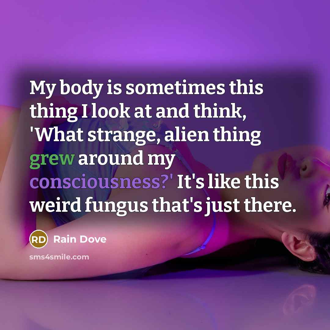 “My body is sometimes this thing I look at and think, 'What strange, alien thing grew around my consciousness?' It's like this weird fungus that's just there.” quote by Rain Dove