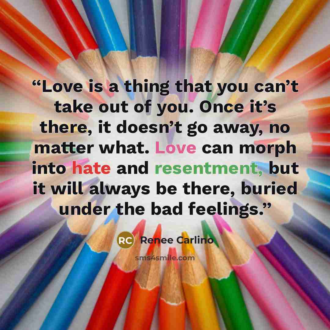 “Love is a thing that you can’t take out of you. Once it’s there, it doesn’t go away, no matter what. Love can morph into hate and resentment, but it will always be there, buried under the bad feelings.” quote by Renée Carlino
