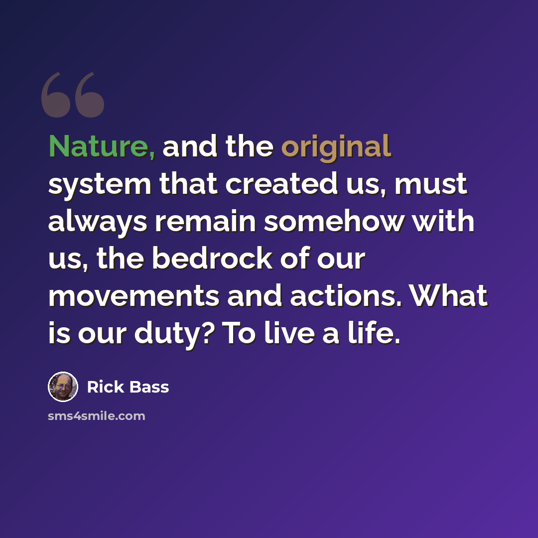 “Nature, and the original system that created us, must always remain somehow with us, the bedrock of our movements and actions. What is our duty? To live a life.” quote by Rick Bass