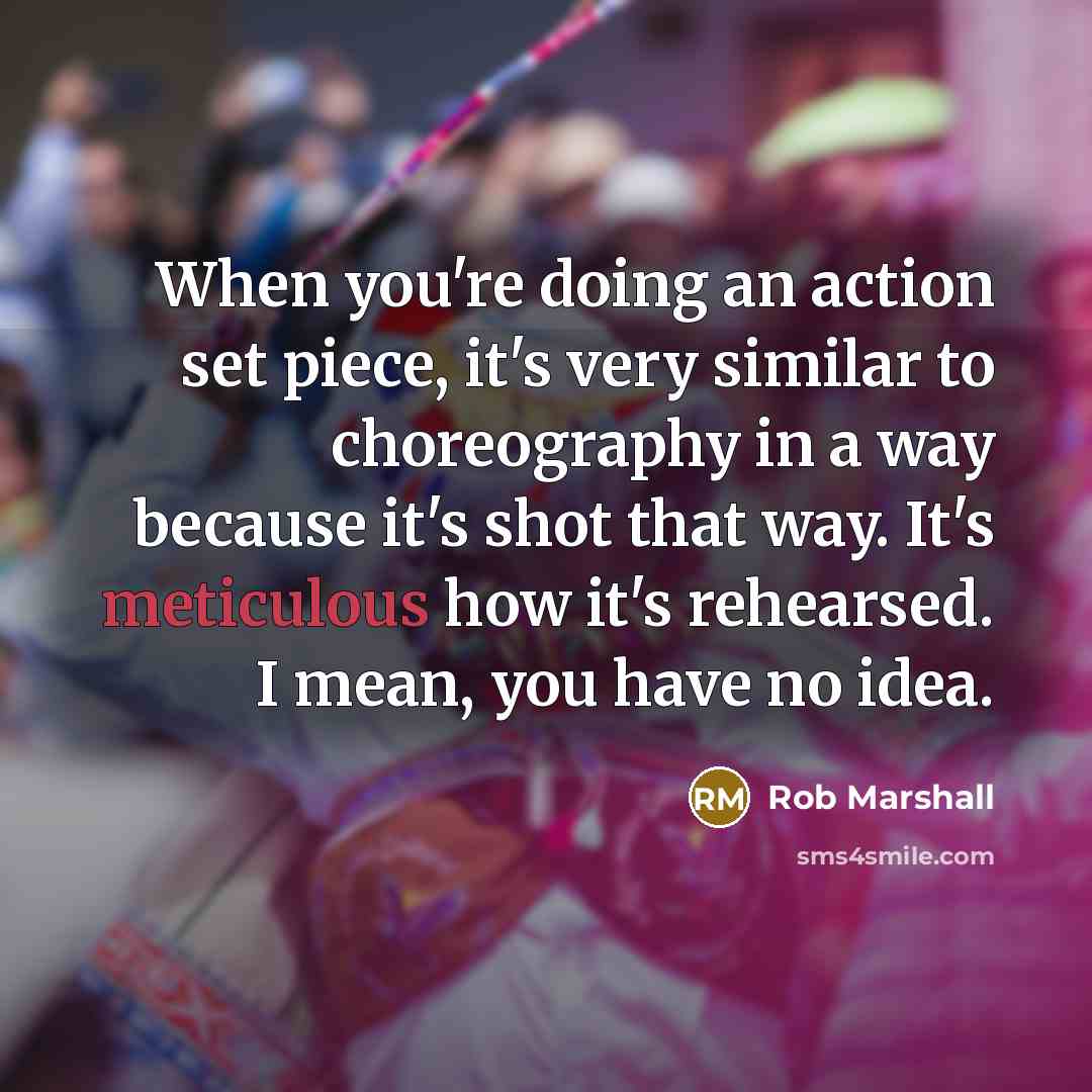 “When you're doing an action set piece, it's very similar to choreography in a way because it's shot that way. It's meticulous how it's rehearsed. I mean, you have no idea.” quote by Rob Marshall