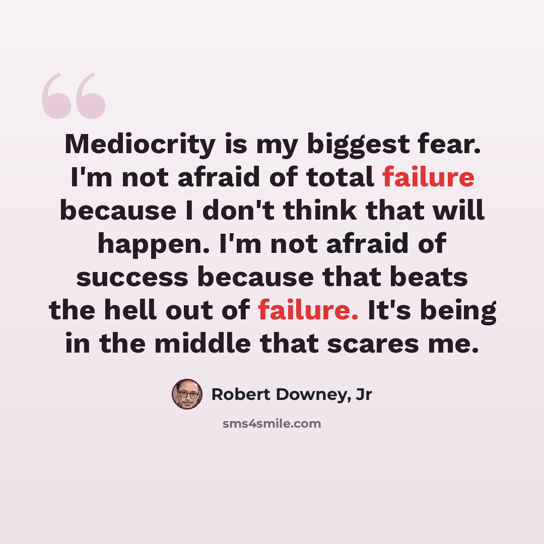 “Mediocrity is my biggest fear. I'm not afraid of total failure because I don't think that will happen. I'm not afraid of success because that beats the hell out of failure. It's being in the middle that scares me.” quote by Robert Downey, Jr