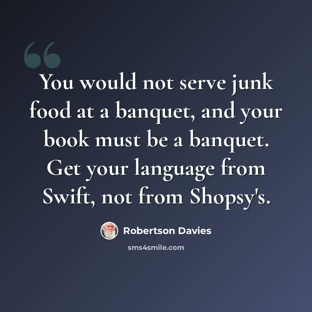 “You would not serve junk food at a banquet, and your book must be a banquet. Get your language from Swift, not from Shopsy's.” quote by Robertson Davies