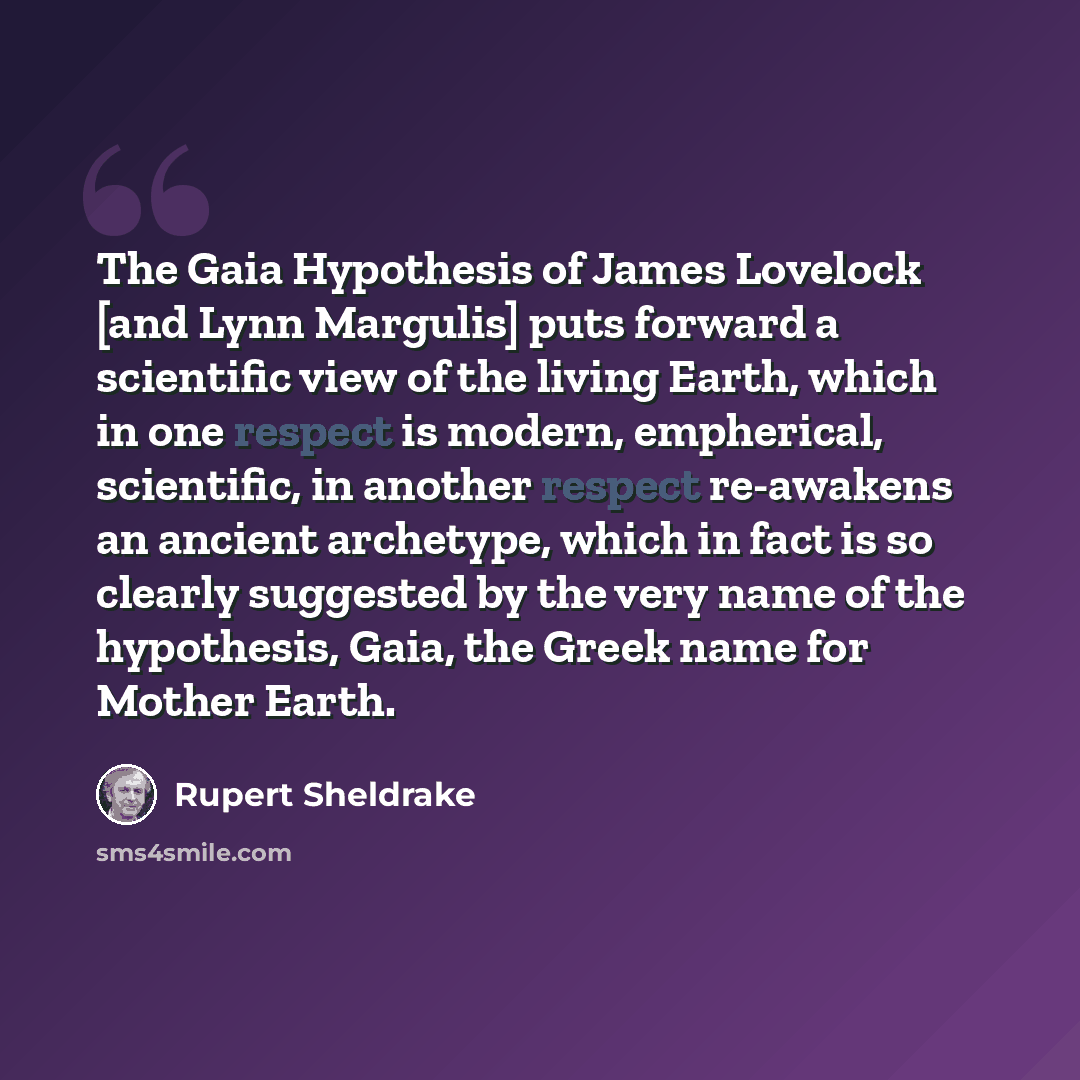 “The Gaia Hypothesis of James Lovelock [and Lynn Margulis] puts forward a scientific view of the living Earth, which in one respect is modern, empherical, scientific, in another respect re-awakens an ancient archetype, which in fact is so clearly suggested by the very name of the hypothesis, Gaia…” quote by Rupert Sheldrake