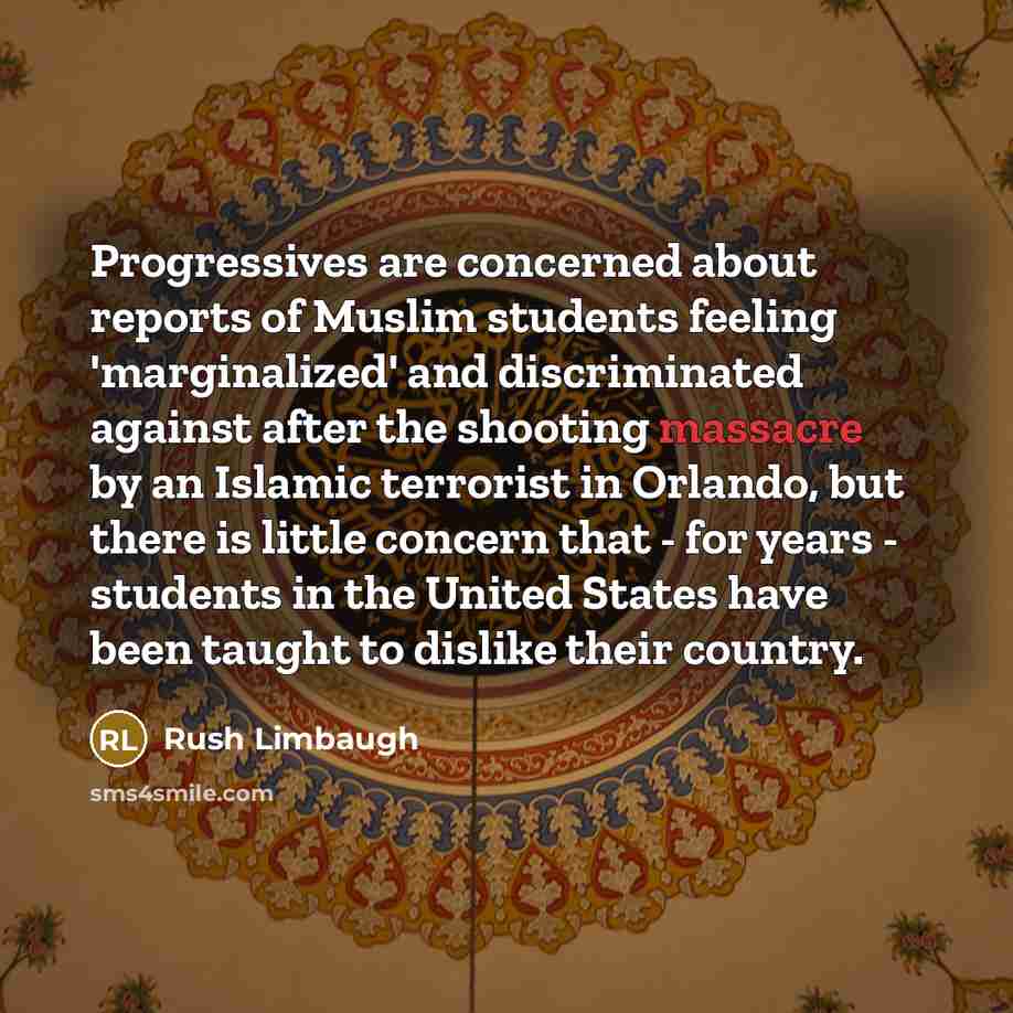 “Progressives are concerned about reports of Muslim students feeling 'marginalized' and discriminated against after the shooting massacre by an Islamic terrorist in Orlando, but there is little concern that - for years - students in the United States have been taught to dislike their country.” quote by Rush Limbaugh