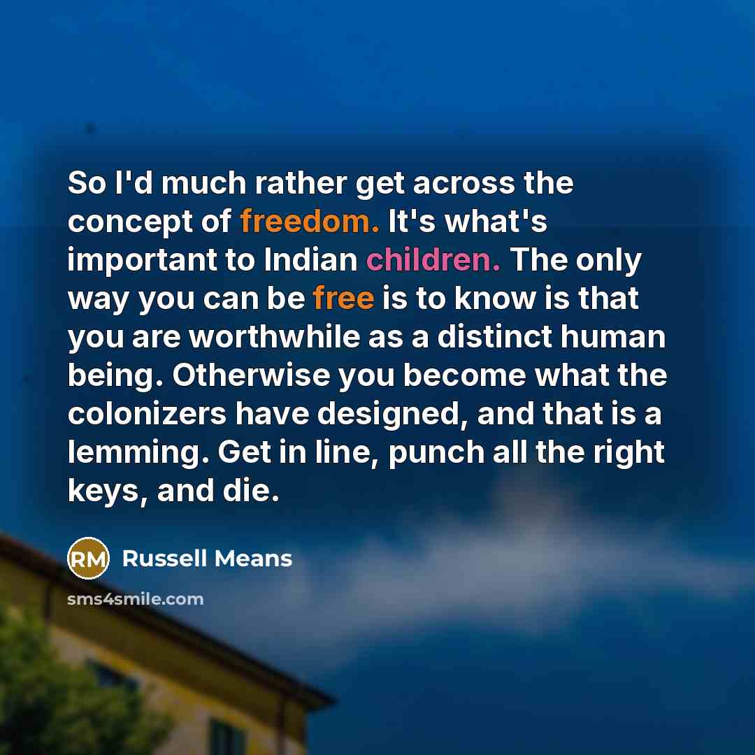 “So I'd much rather get across the concept of freedom. It's what's important to Indian children. The only way you can be free is to know is that you are worthwhile as a distinct human being. Otherwise you become what the colonizers have designed, and that is a lemming. Get in line, punch all the…” quote by Russell Means