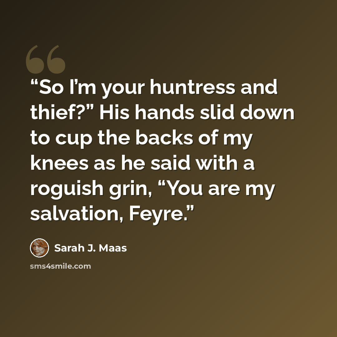 “So I’m your huntress and thief?” His hands slid down to cup the backs of my knees as he said with a roguish grin, “You are my salvation, Feyre.” quote by Sarah J. Maas