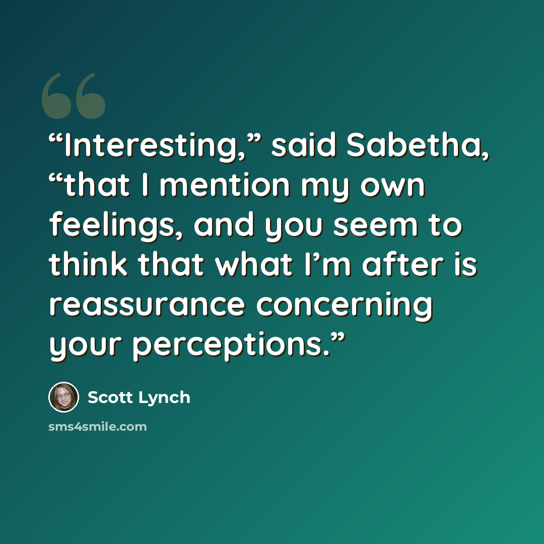 “Interesting,” said Sabetha, “that I mention my own feelings, and you seem to think that what I’m after is reassurance concerning your perceptions.” quote by Scott Lynch