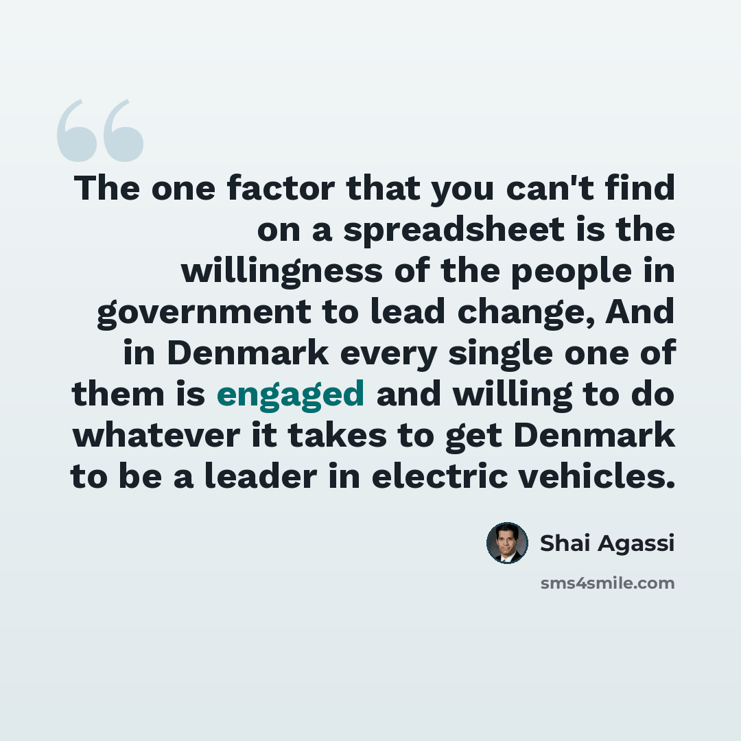 “The one factor that you can't find on a spreadsheet is the willingness of the people in government to lead change, And in Denmark every single one of them is engaged and willing to do whatever it takes to get Denmark to be a leader in electric vehicles.” quote by Shai Agassi