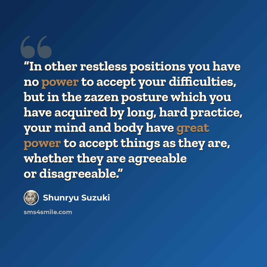 “In other restless positions you have no power to accept your difficulties, but in the zazen posture which you have acquired by long, hard practice, your mind and body have great power to accept things as they are, whether they are agreeable or disagreeable.” quote by Shunryu Suzuki