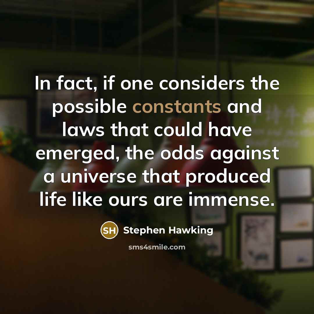 “In fact, if one considers the possible constants and laws that could have emerged, the odds against a universe that produced life like ours are immense.” quote by Stephen Hawking