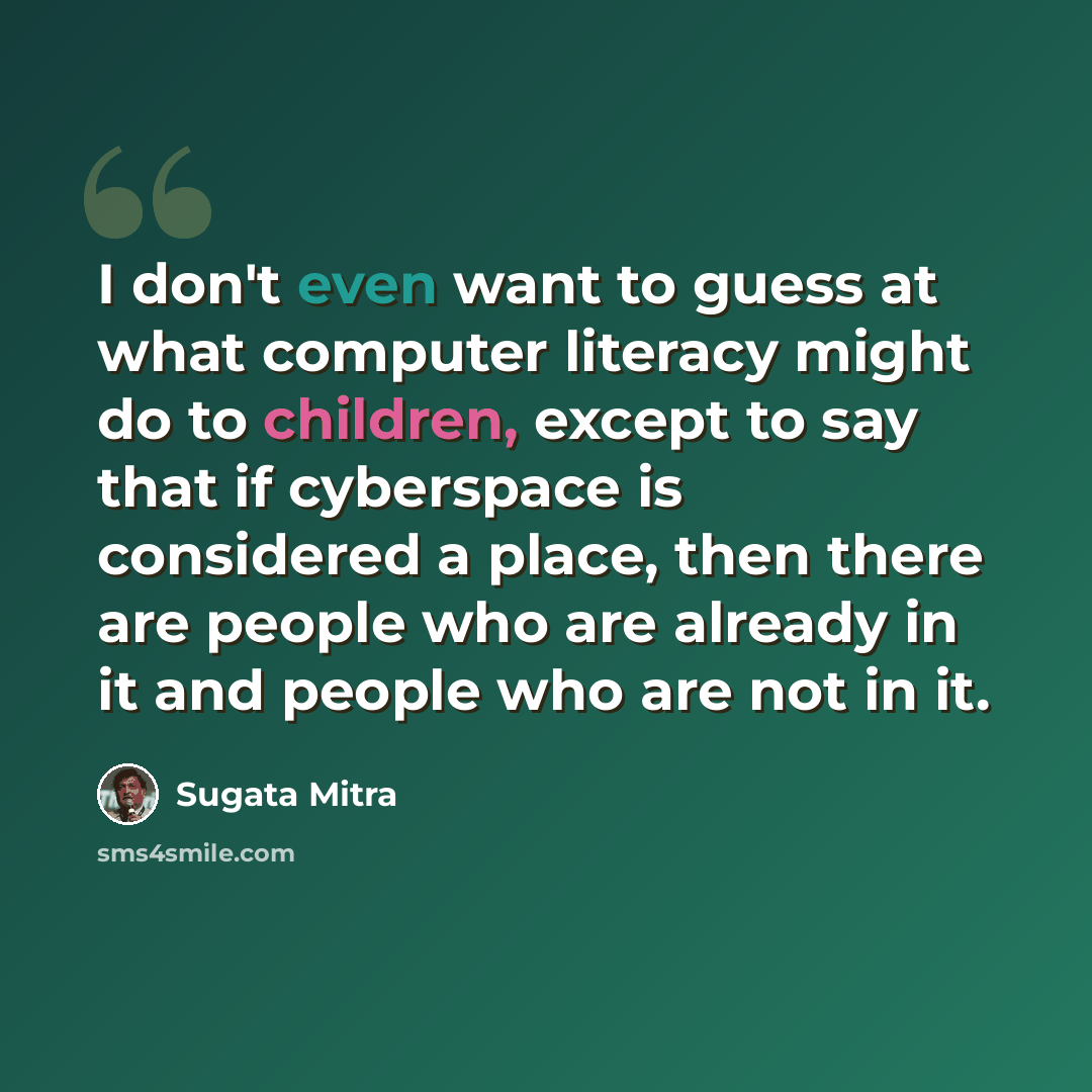 “I don't even want to guess at what computer literacy might do to children, except to say that if cyberspace is considered a place, then there are people who are already in it and people who are not in it.” quote by Sugata Mitra
