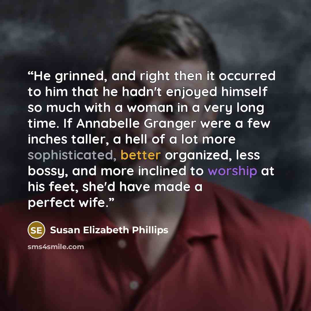 “He grinned, and right then it occurred to him that he hadn't enjoyed himself so much with a woman in a very long time. If Annabelle Granger were a few inches taller, a hell of a lot more sophisticated, better organized, less bossy, and more inclined to worship at his feet, she'd have made a…” quote by Susan Elizabeth Phillips