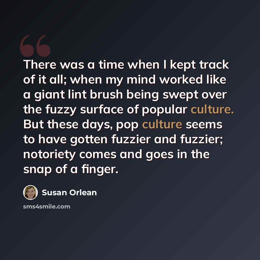 “There was a time when I kept track of it all; when my mind worked like a giant lint brush being swept over the fuzzy surface of popular culture. But these days, pop culture seems to have gotten fuzzier and fuzzier; notoriety comes and goes in the snap of a finger.” quote by Susan Orlean