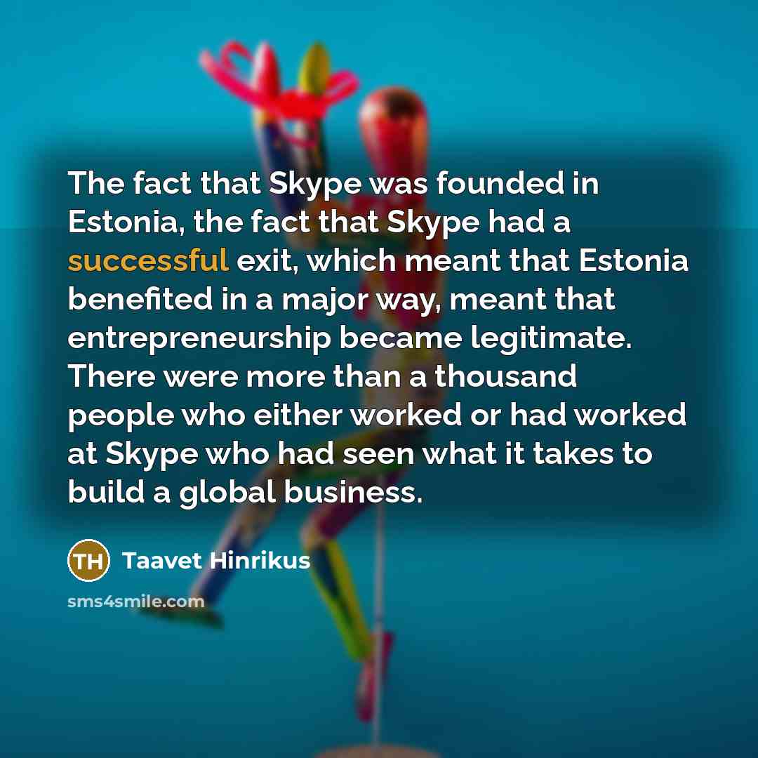 “The fact that Skype was founded in Estonia, the fact that Skype had a successful exit, which meant that Estonia benefited in a major way, meant that entrepreneurship became legitimate. There were more than a thousand people who either worked or had worked at Skype who had seen what it takes to…” quote by Taavet Hinrikus
