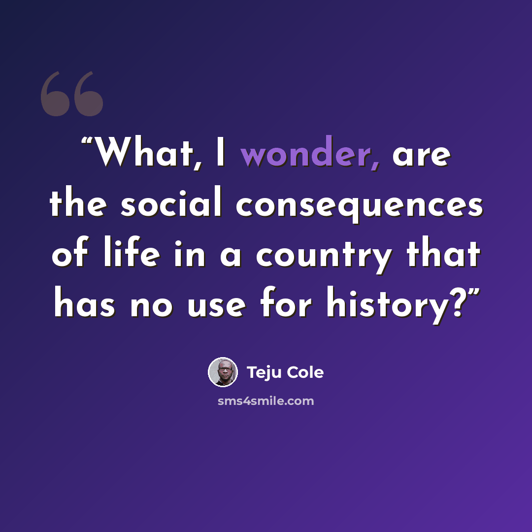 “What, I wonder, are the social consequences of life in a country that has no use for history?” quote by Teju Cole