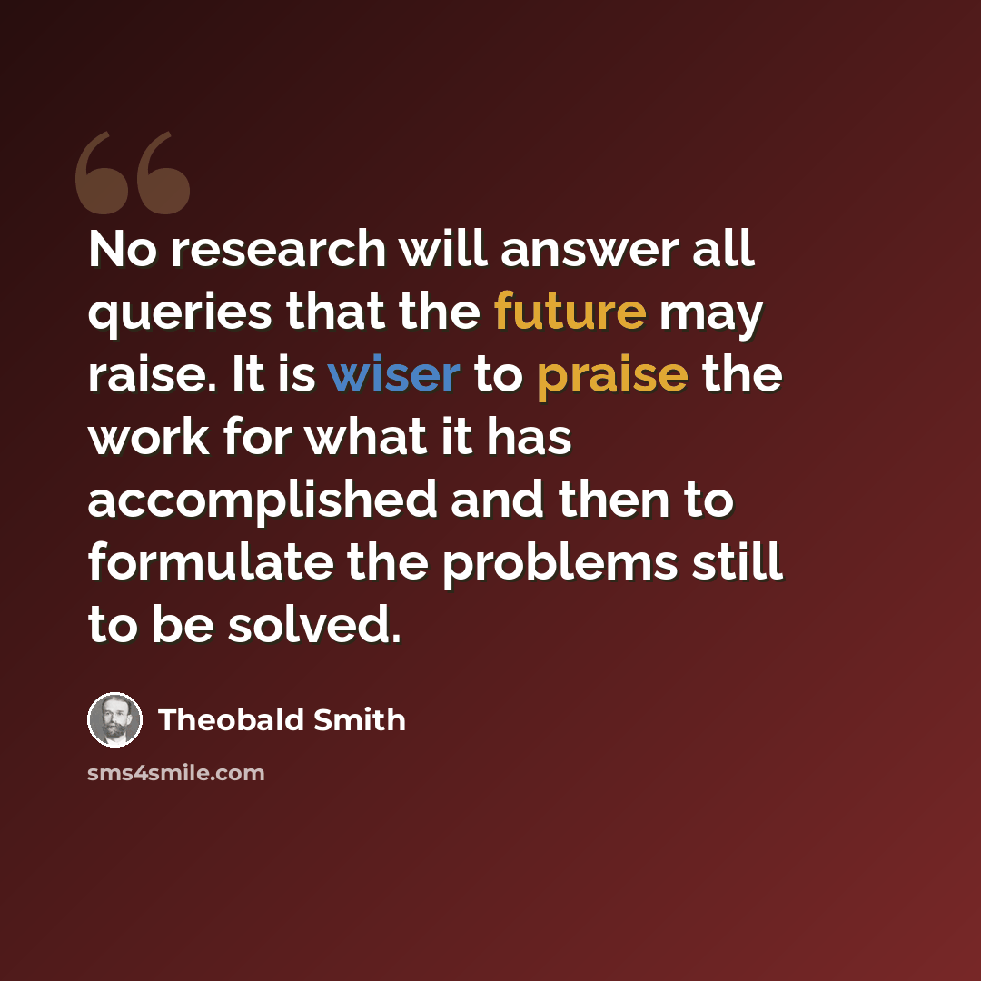 “No research will answer all queries that the future may raise. It is wiser to praise the work for what it has accomplished and then to formulate the problems still to be solved.” quote by Theobald Smith