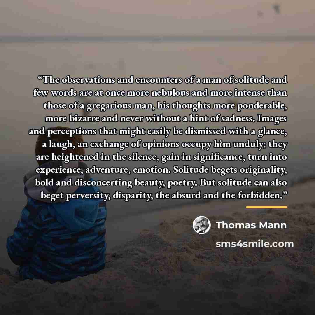 “The observations and encounters of a man of solitude and few words are at once more nebulous and more intense than those of a gregarious man, his thoughts more ponderable, more bizarre and never without a hint of sadness. Images and perceptions that might easily be dismissed with a glance, a…” quote by Thomas Mann