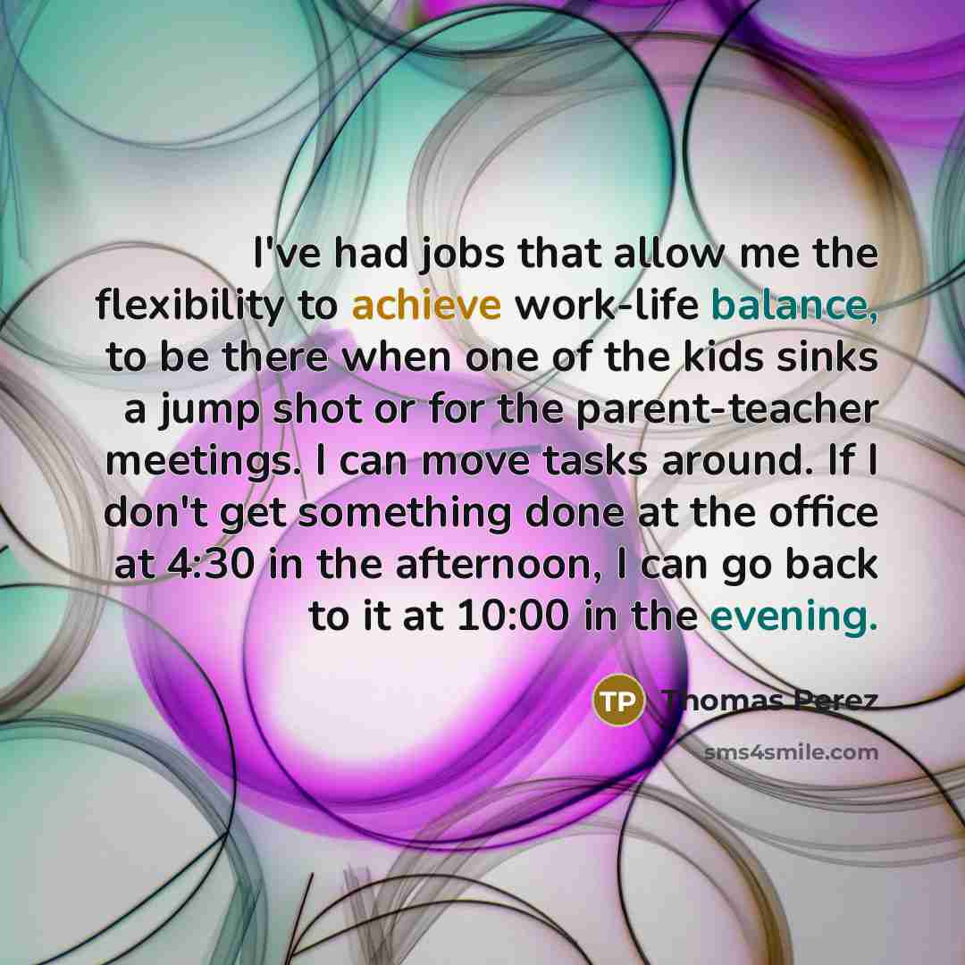 “I've had jobs that allow me the flexibility to achieve work-life balance, to be there when one of the kids sinks a jump shot or for the parent-teacher meetings. I can move tasks around. If I don't get something done at the office at 4:30 in the afternoon, I can go back to it at 10:00 in the evening.” quote by Thomas Perez