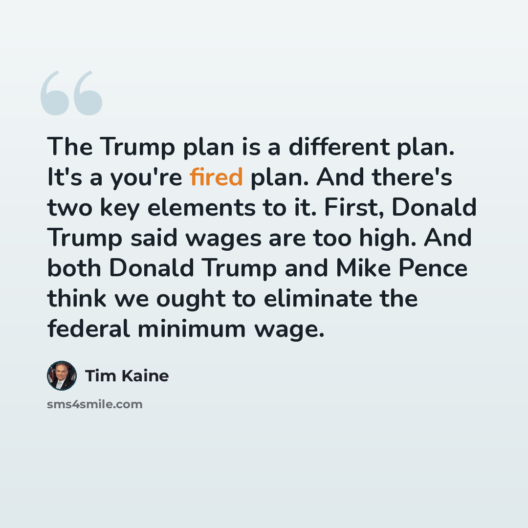 “The Trump plan is a different plan. It's a you're fired plan. And there's two key elements to it. First, Donald Trump said wages are too high. And both Donald Trump and Mike Pence think we ought to eliminate the federal minimum wage.” quote by Tim Kaine