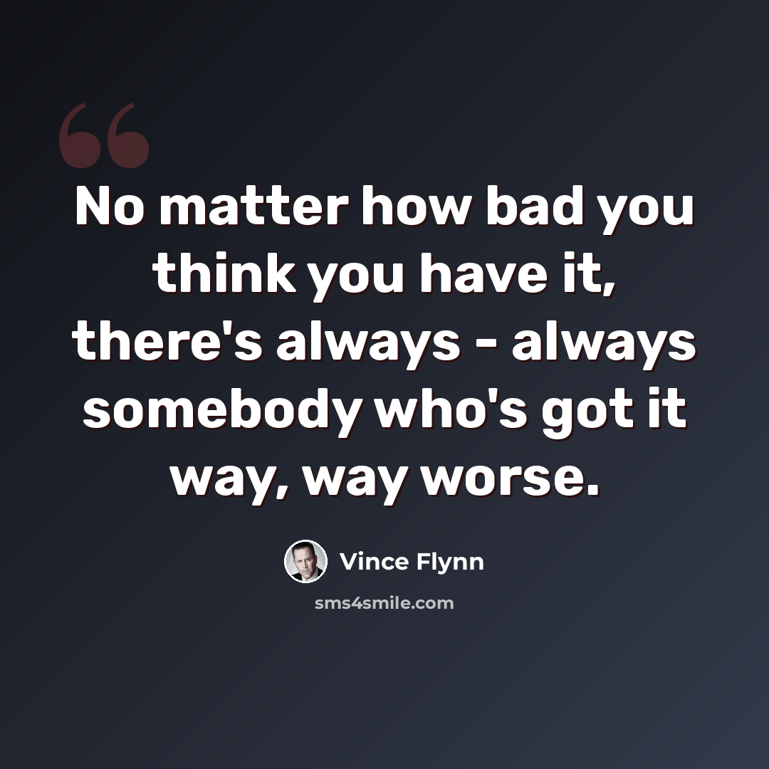 “No matter how bad you think you have it, there's always - always somebody who's got it way, way worse.” quote by Vince Flynn