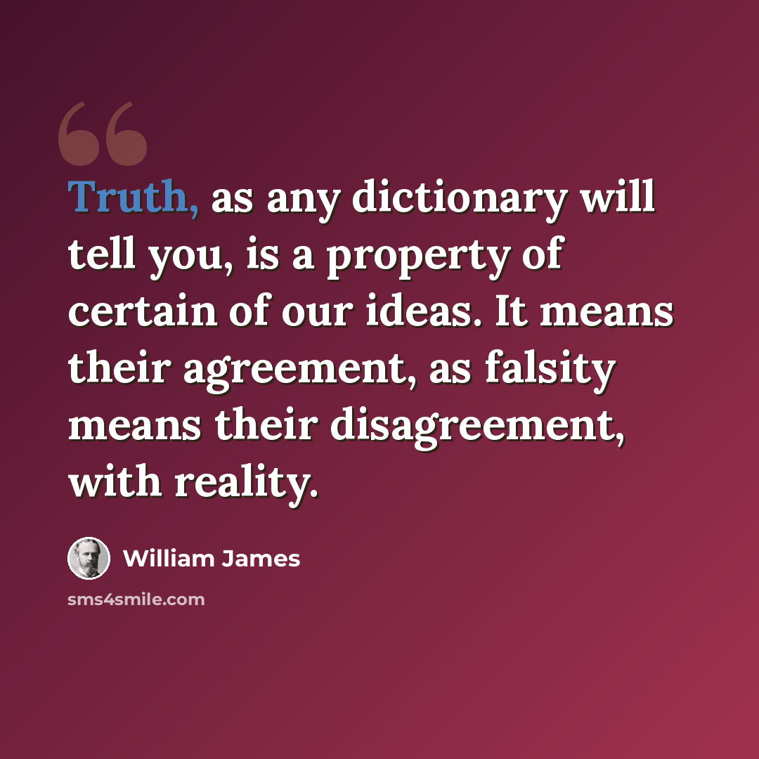 “Truth, as any dictionary will tell you, is a property of certain of our ideas. It means their agreement, as falsity means their disagreement, with reality.” quote by William James
