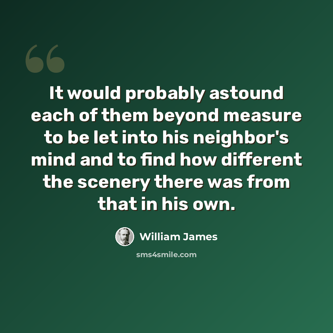 “It would probably astound each of them beyond measure to be let into his neighbor's mind and to find how different the scenery there was from that in his own.” quote by William James