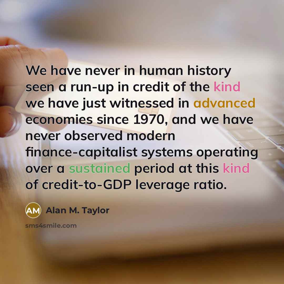 “We have never in human history seen a run-up in credit of the kind we have just witnessed in advanced economies since 1970, and we have never observed modern finance-capitalist systems operating over a sustained period at this kind of credit-to-GDP leverage ratio.” quote by Alan M. Taylor