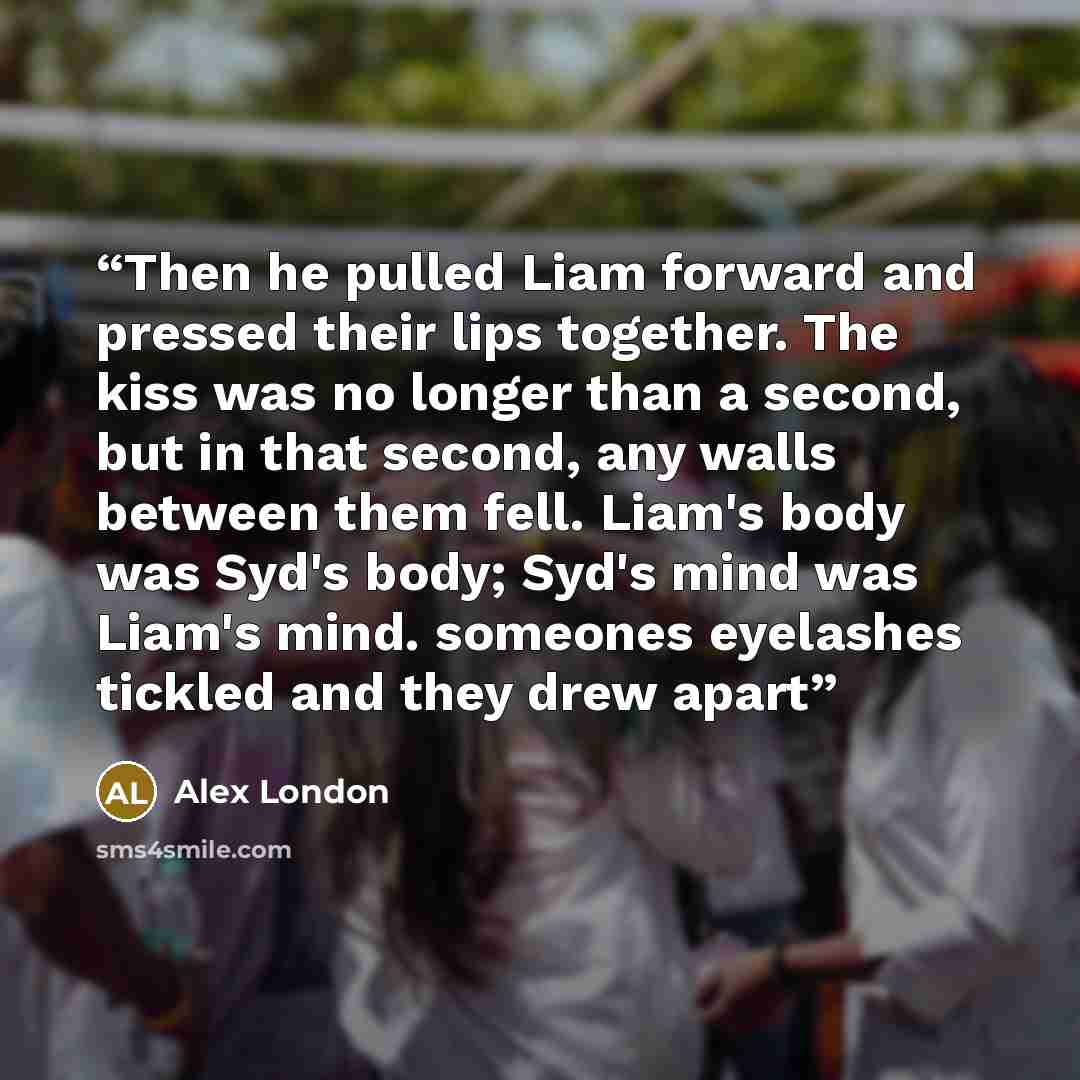 “Then he pulled Liam forward and pressed their lips together. The kiss was no longer than a second, but in that second, any walls between them fell. Liam's body was Syd's body; Syd's mind was Liam's mind. someones eyelashes tickled and they drew apart” quote by Alex London