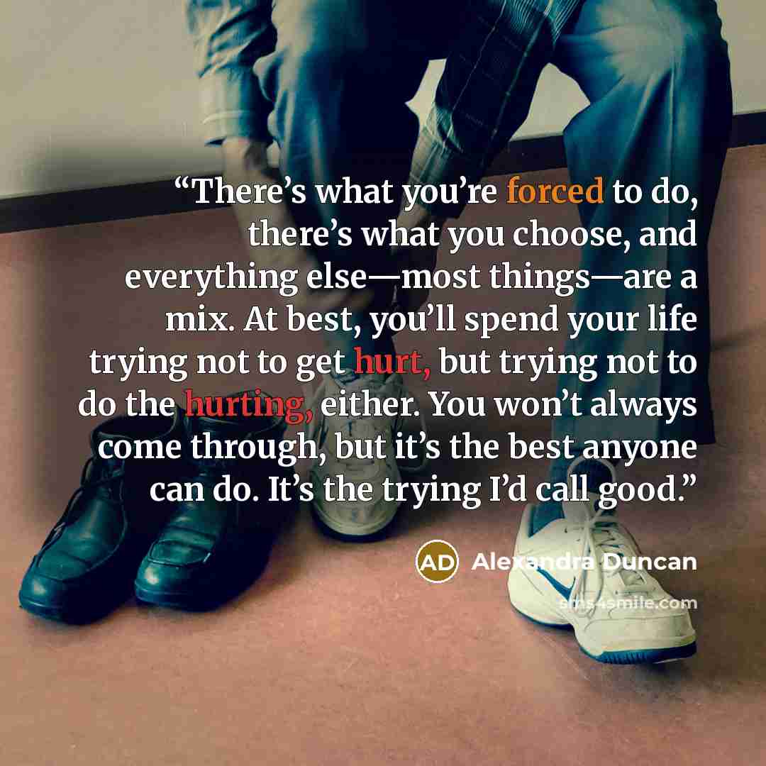 “There’s what you’re forced to do, there’s what you choose, and everything else—most things—are a mix. At best, you’ll spend your life trying not to get hurt, but trying not to do the hurting, either. You won’t always come through, but it’s the best anyone can do. It’s the trying I’d call good.” quote by Alexandra Duncan