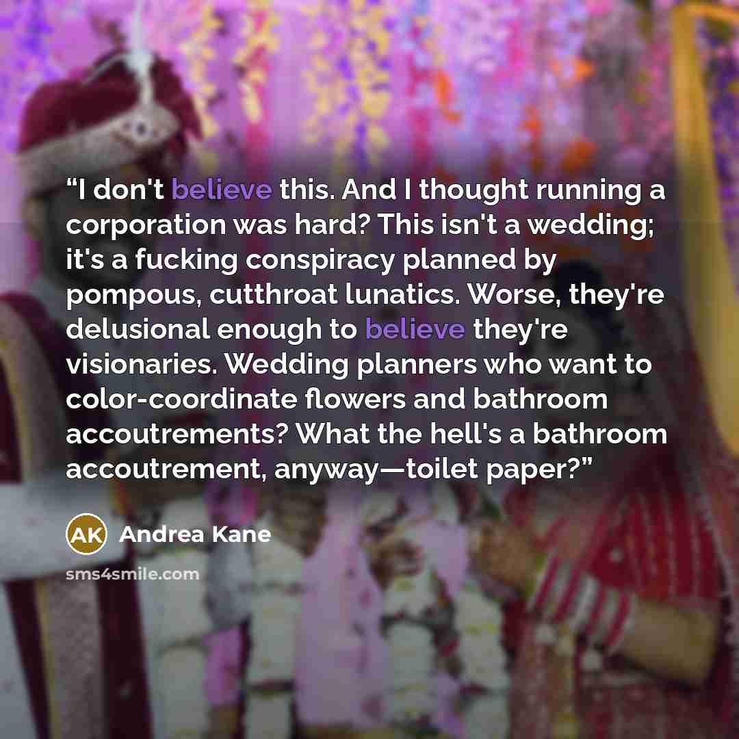 “I don't believe this. And I thought running a corporation was hard? This isn't a wedding; it's a fucking conspiracy planned by pompous, cutthroat lunatics. Worse, they're delusional enough to believe they're visionaries. Wedding planners who want to color-coordinate flowers and bathroom…” quote by Andrea Kane