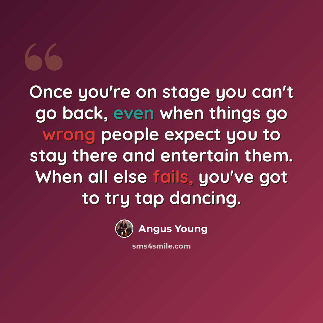 “Once you're on stage you can't go back, even when things go wrong people expect you to stay there and entertain them. When all else fails, you've got to try tap dancing.” quote by Angus Young