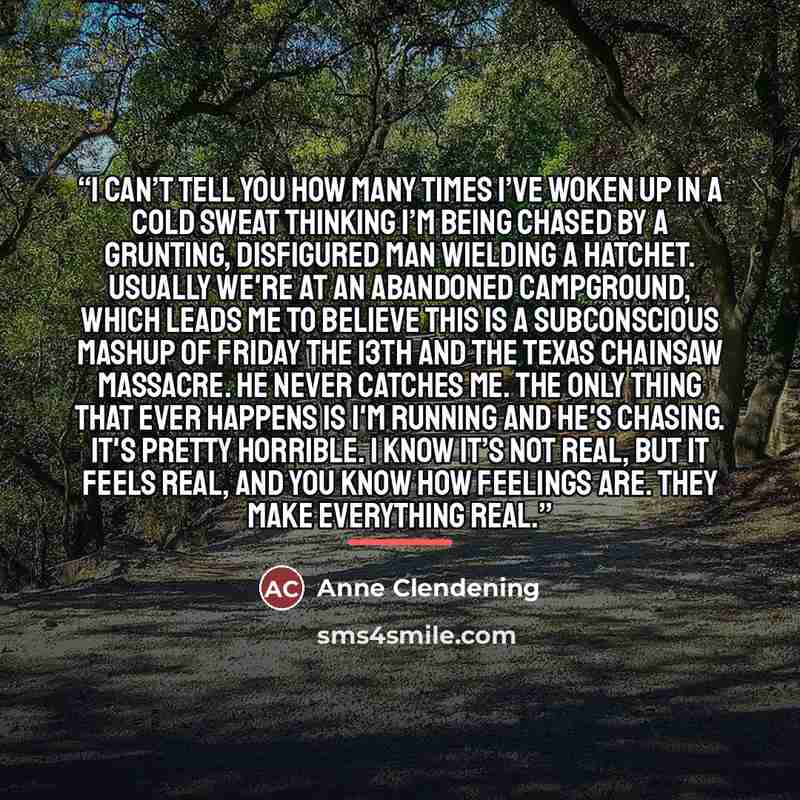 “I can’t tell you how many times I’ve woken up in a cold sweat thinking I’m being chased by a grunting, disfigured man wielding a hatchet. Usually we're at an abandoned campground, which leads me to believe this is a subconscious mashup of Friday the 13th and The Texas Chainsaw Massacre. He never…” quote by Anne Clendening