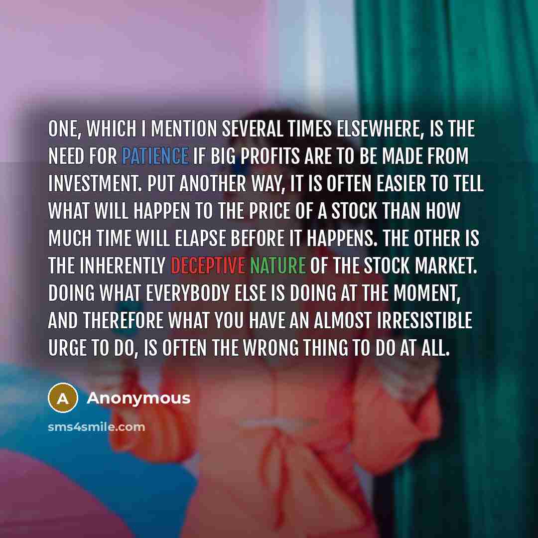 “One, which I mention several times elsewhere, is the need for patience if big profits are to be made from investment. Put another way, it is often easier to tell what will happen to the price of a stock than how much time will elapse before it happens. The other is the inherently deceptive nature…” quote by Anonymous