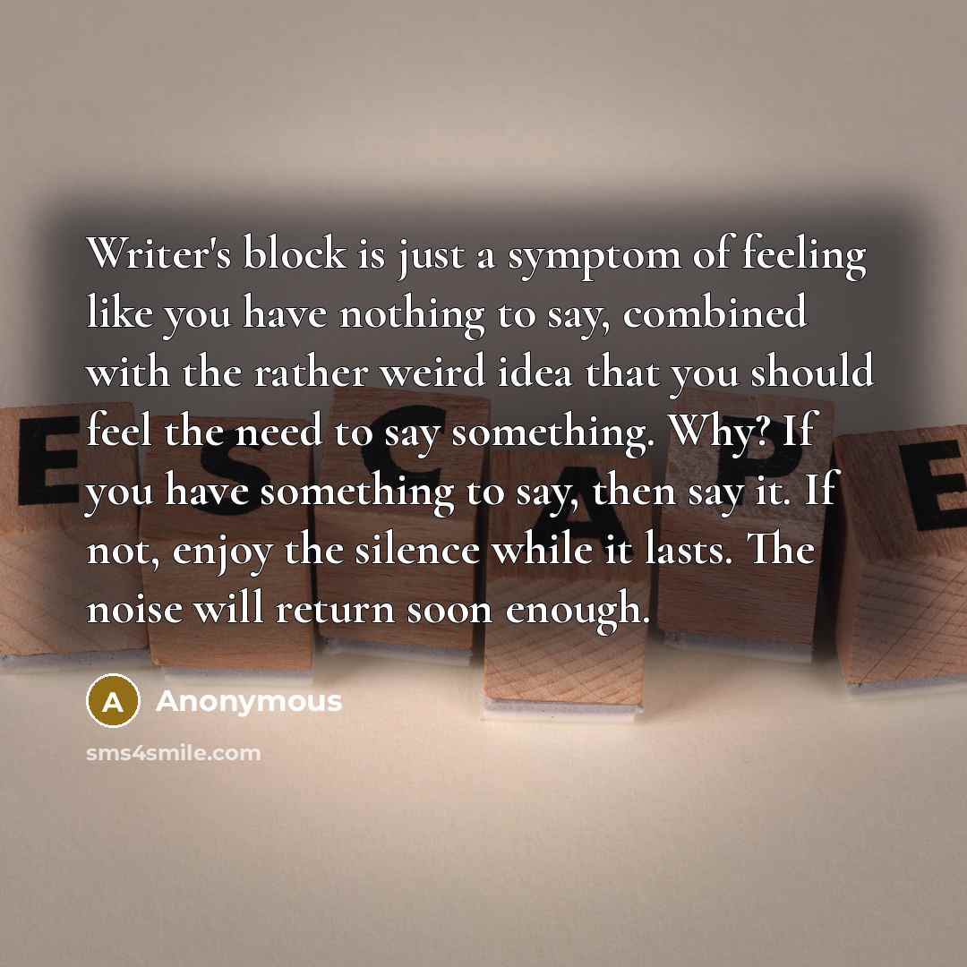 “Writer's block is just a symptom of feeling like you have nothing to say, combined with the rather weird idea that you should feel the need to say something. Why? If you have something to say, then say it. If not, enjoy the silence while it lasts. The noise will return soon enough.” quote by Anonymous