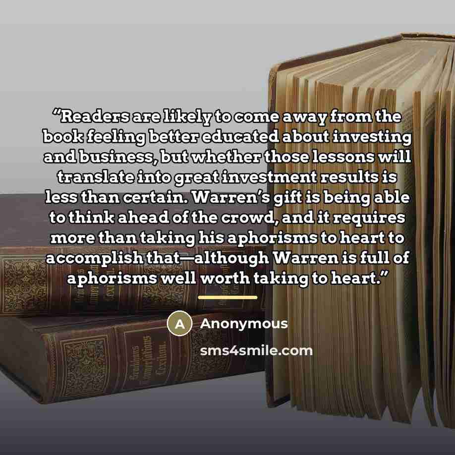 “Readers are likely to come away from the book feeling better educated about investing and business, but whether those lessons will translate into great investment results is less than certain. Warren’s gift is being able to think ahead of the crowd, and it requires more than taking his aphorisms…” quote by Anonymous