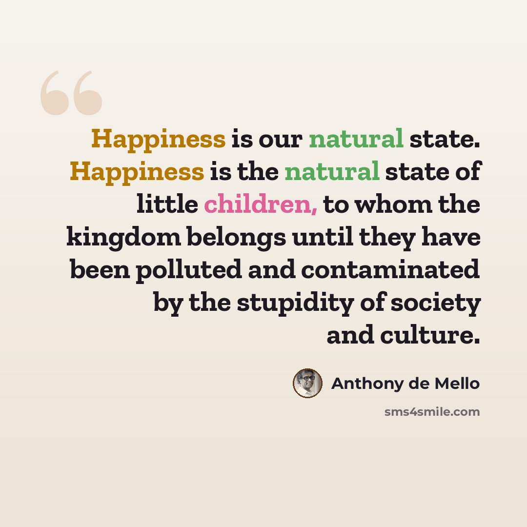 “Happiness is our natural state. Happiness is the natural state of little children, to whom the kingdom belongs until they have been polluted and contaminated by the stupidity of society and culture.” quote by Anthony de Mello