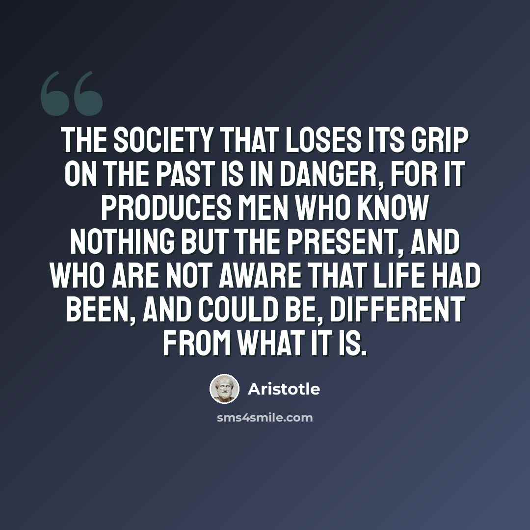 “The society that loses its grip on the past is in danger, for it produces men who know nothing but the present, and who are not aware that life had been, and could be, different from what it is.” quote by Aristotle