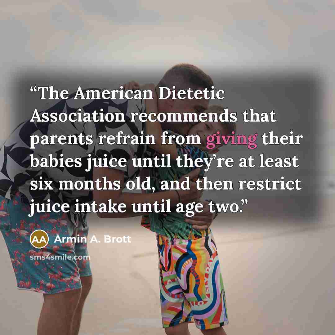 “The American Dietetic Association recommends that parents refrain from giving their babies juice until they’re at least six months old, and then restrict juice intake until age two.” quote by Armin A. Brott