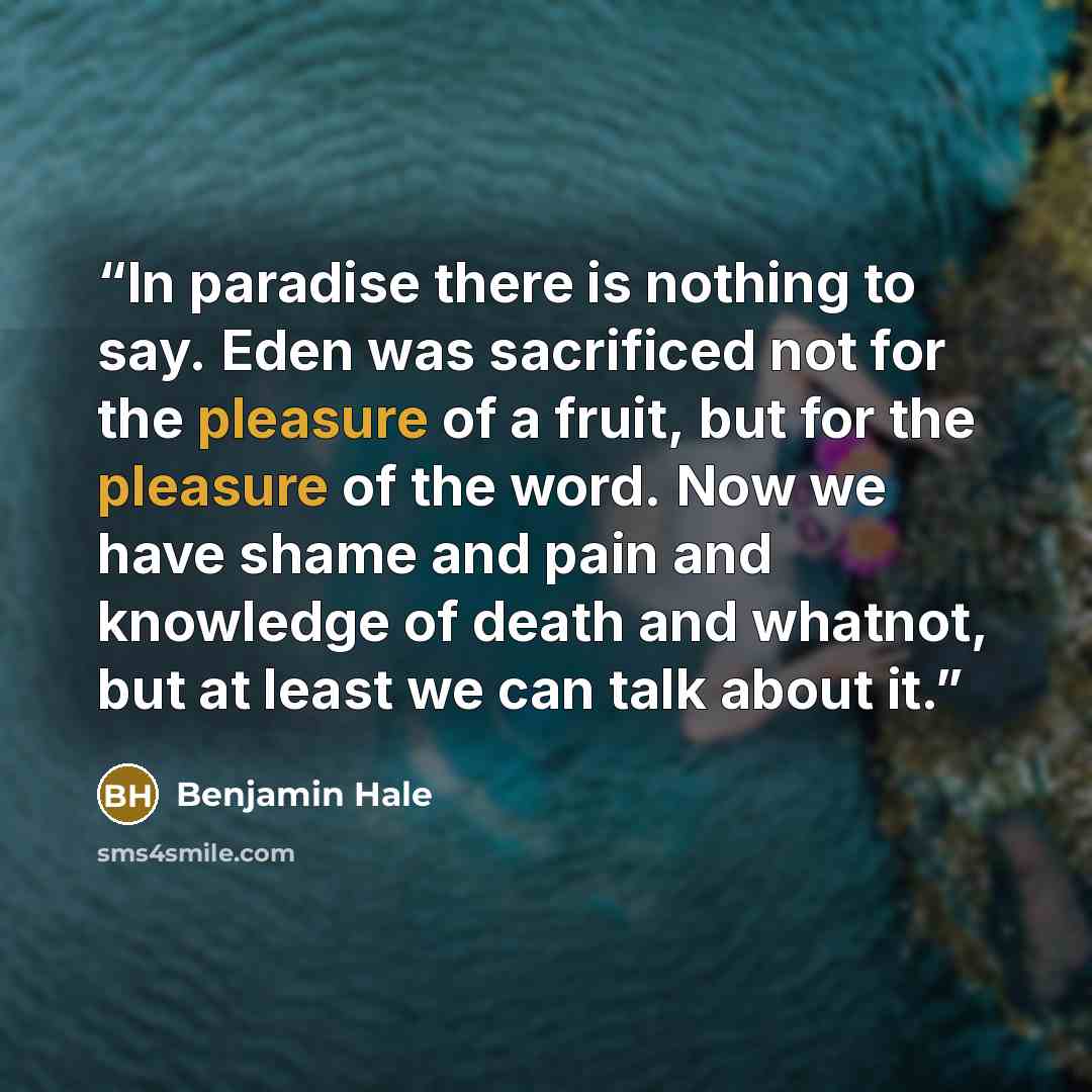 “In paradise there is nothing to say. Eden was sacrificed not for the pleasure of a fruit, but for the pleasure of the word. Now we have shame and pain and knowledge of death and whatnot, but at least we can talk about it.” quote by Benjamin Hale