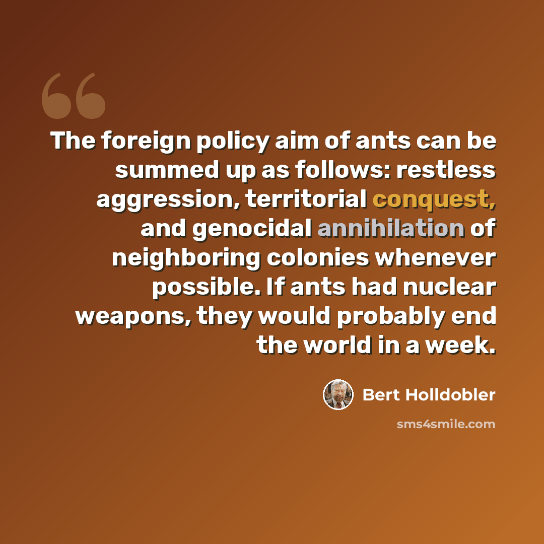 “The foreign policy aim of ants can be summed up as follows: restless aggression, territorial conquest, and genocidal annihilation of neighboring colonies whenever possible. If ants had nuclear weapons, they would probably end the world in a week.” quote by Bert Holldobler