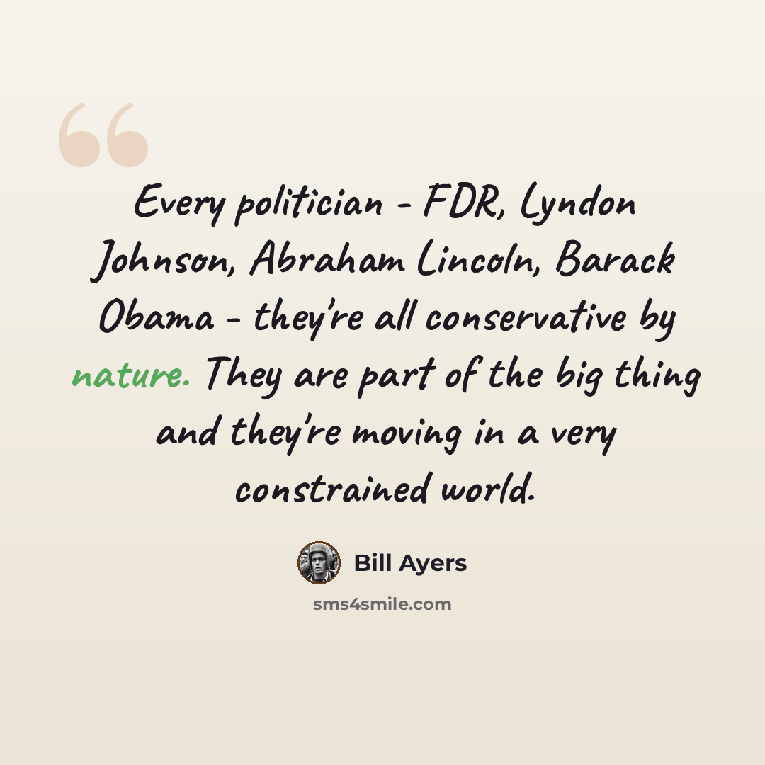 “Every politician - FDR, Lyndon Johnson, Abraham Lincoln, Barack Obama - they're all conservative by nature. They are part of the big thing and they're moving in a very constrained world.” quote by Bill Ayers