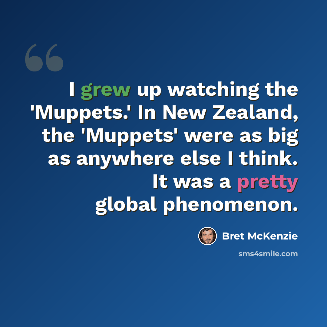 “I grew up watching the 'Muppets.' In New Zealand, the 'Muppets' were as big as anywhere else I think. It was a pretty global phenomenon.” quote by Bret McKenzie