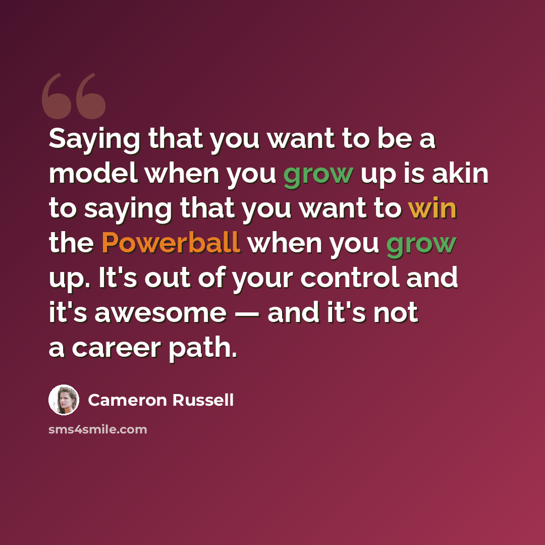 “Saying that you want to be a model when you grow up is akin to saying that you want to win the Powerball when you grow up. It's out of your control and it's awesome — and it's not a career path.” quote by Cameron Russell