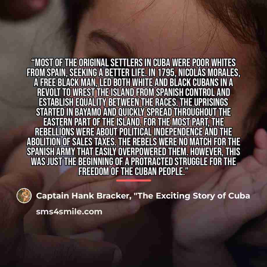 “Most of the original settlers in Cuba were poor whites from Spain, seeking a better life. In 1795, Nicolás Morales, a free black man, led both white and black Cubans in a revolt to wrest the island from Spanish control and establish equality between the races. The uprisings started in Bayamo and…” quote by Captain Hank Bracker, "The Exciting Story of Cuba