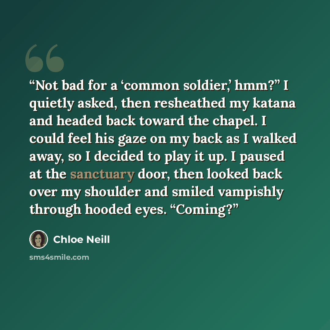 “Not bad for a ‘common soldier,’ hmm?” I quietly asked, then resheathed my katana and headed back toward the chapel. I could feel his gaze on my back as I walked away, so I decided to play it up. I paused at the sanctuary door, then looked back over my shoulder and smiled vampishly through hooded…” quote by Chloe Neill
