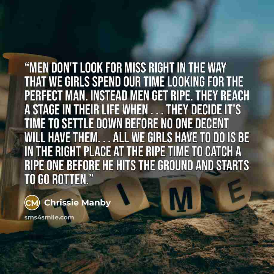 “Men don't look for Miss Right in the way that we girls spend our time looking for the perfect man. Instead men get ripe. They reach a stage in their life when . . . they decide it's time to settle down before no one decent will have them. . . All we girls have to do is be in the right place at the…” quote by Chrissie Manby