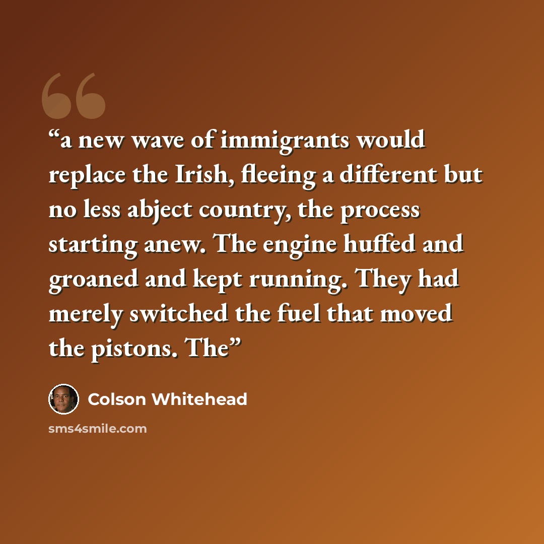 “a new wave of immigrants would replace the Irish, fleeing a different but no less abject country, the process starting anew. The engine huffed and groaned and kept running. They had merely switched the fuel that moved the pistons. The” quote by Colson Whitehead